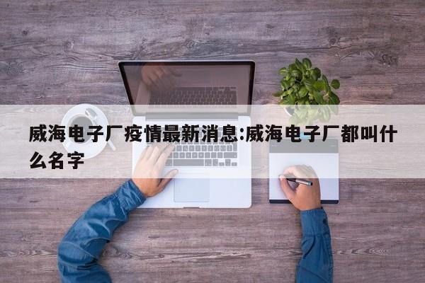 威海电子厂疫情最新消息：威海电子厂都叫什么名字