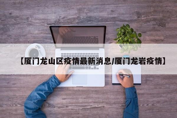 【厦门龙山区疫情最新消息／厦门龙岩疫情】