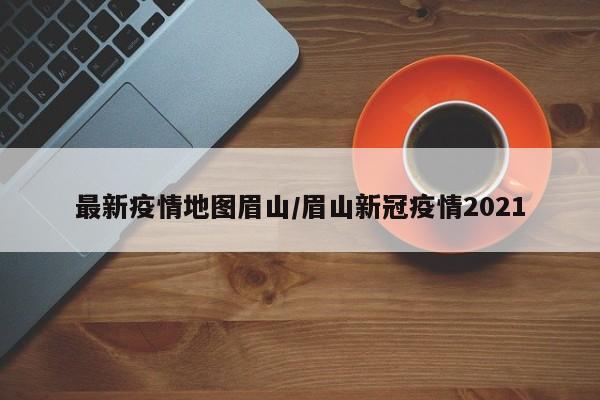 最新疫情地图眉山／眉山新冠疫情2021