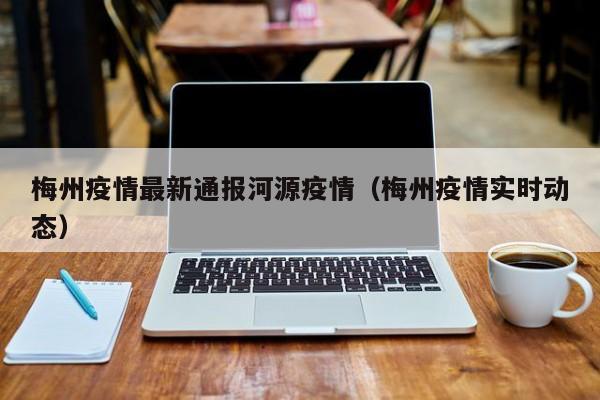 梅州疫情最新通报河源疫情（梅州疫情实时动态）