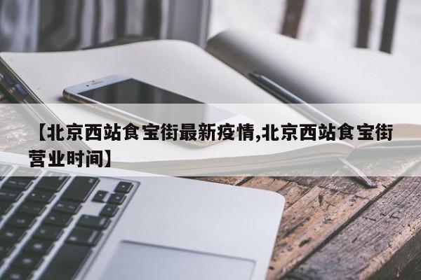 【北京西站食宝街最新疫情,北京西站食宝街营业时间】