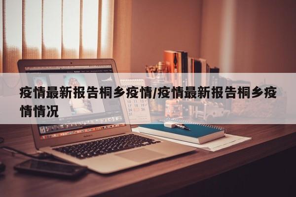 疫情最新报告桐乡疫情／疫情最新报告桐乡疫情情况