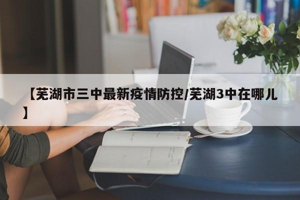 【芜湖市三中最新疫情防控／芜湖3中在哪儿】