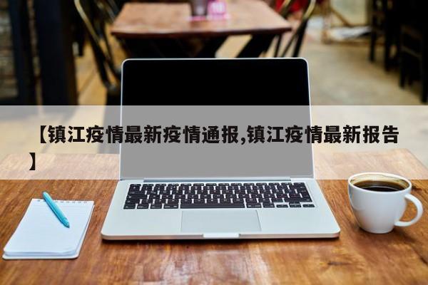 【镇江疫情最新疫情通报,镇江疫情最新报告】