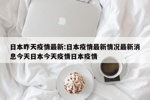 日本昨天疫情最新：日本疫情最新情况最新消息今天日本今天疫情日本疫情