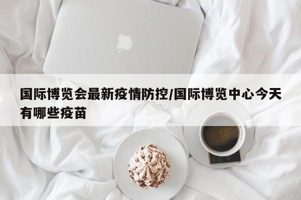 国际博览会最新疫情防控／国际博览中心今天有哪些疫苗