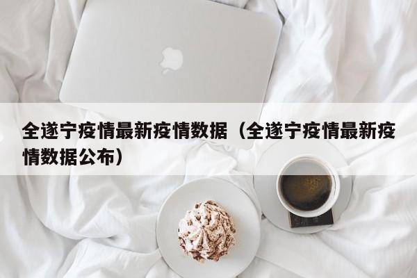 全遂宁疫情最新疫情数据（全遂宁疫情最新疫情数据公布）