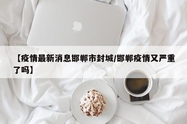 【疫情最新消息邯郸市封城／邯郸疫情又严重了吗】